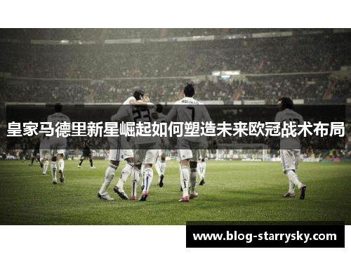 皇家马德里新星崛起如何塑造未来欧冠战术布局