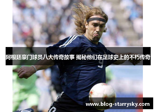 阿根廷豪门球员八大传奇故事 揭秘他们在足球史上的不朽传奇