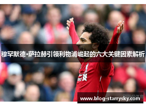 穆罕默德·萨拉赫引领利物浦崛起的六大关键因素解析