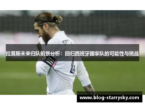 拉莫斯未来归队前景分析：回归西班牙国家队的可能性与挑战