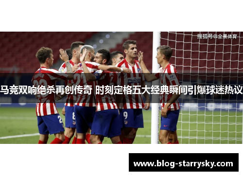 马竞双响绝杀再创传奇 时刻定格五大经典瞬间引爆球迷热议